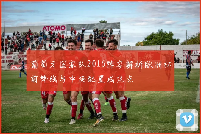 葡萄牙国家队2016阵容解析欧洲杯前锋线与中场配置成焦点