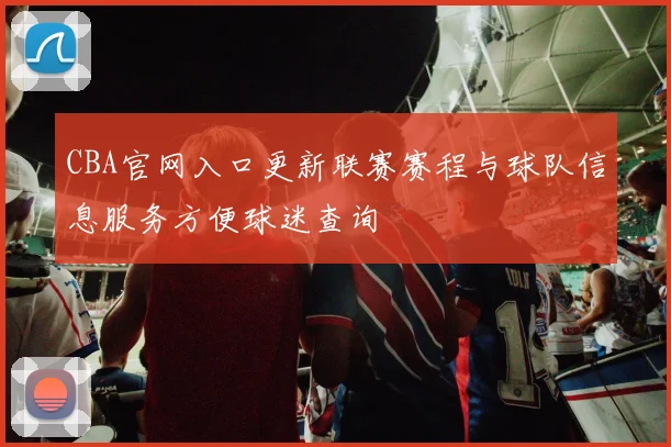 CBA官网入口更新联赛赛程与球队信息服务方便球迷查询