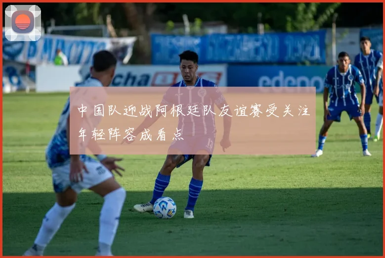 中国队迎战阿根廷队友谊赛受关注年轻阵容成看点