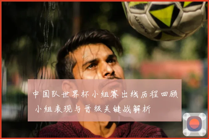 中国队世界杯小组赛出线历程回顾 小组表现与晋级关键战解析