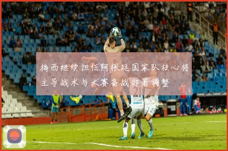 梅西继续担任阿根廷国家队核心将主导战术与大赛备战部署调整