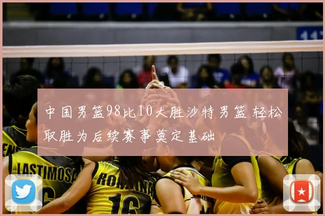 中国男篮98比10大胜沙特男篮 轻松取胜为后续赛事奠定基础
