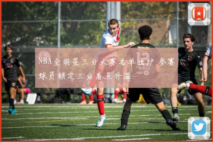 NBA全明星三分大赛名单出炉 参赛球员锁定三分看点升温