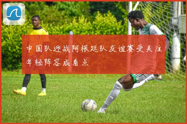中国队迎战阿根廷队友谊赛受关注年轻阵容成看点