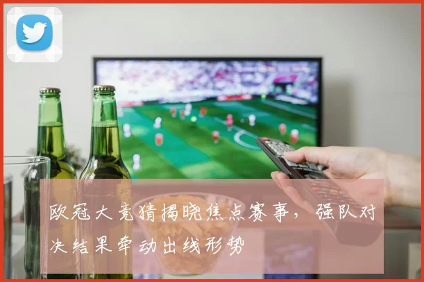 欧冠大竞猜揭晓焦点赛事，强队对决结果牵动出线形势