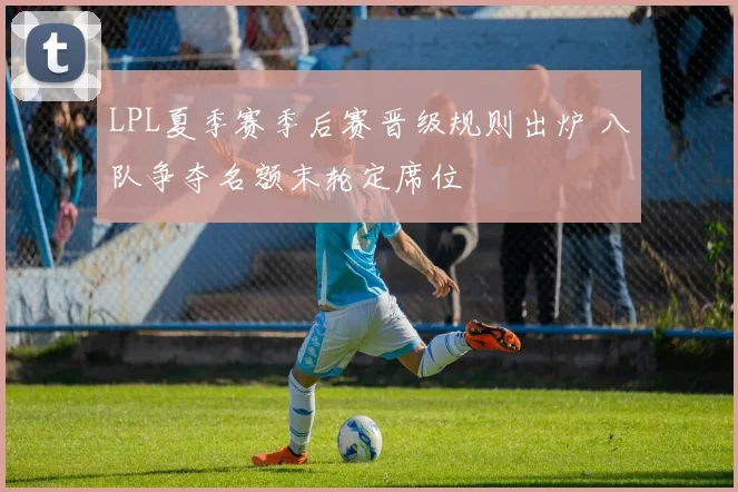 LPL夏季赛季后赛晋级规则出炉 八队争夺名额末轮定席位