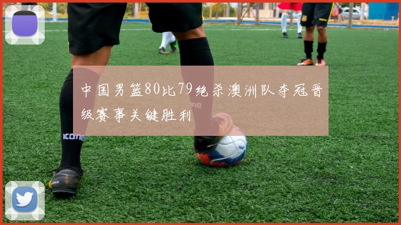 中国男篮80比79绝杀澳洲队夺冠晋级赛事关键胜利