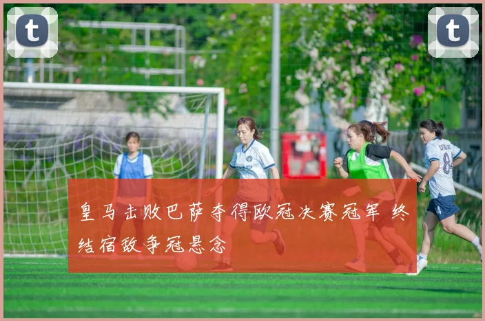 皇马击败巴萨夺得欧冠决赛冠军 终结宿敌争冠悬念