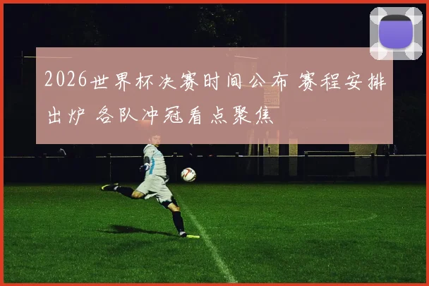 2026世界杯决赛时间公布 赛程安排出炉 各队冲冠看点聚焦