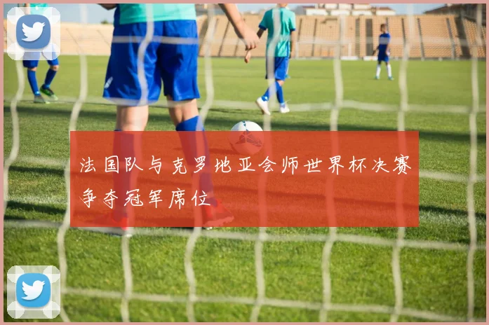 法国队与克罗地亚会师世界杯决赛争夺冠军席位