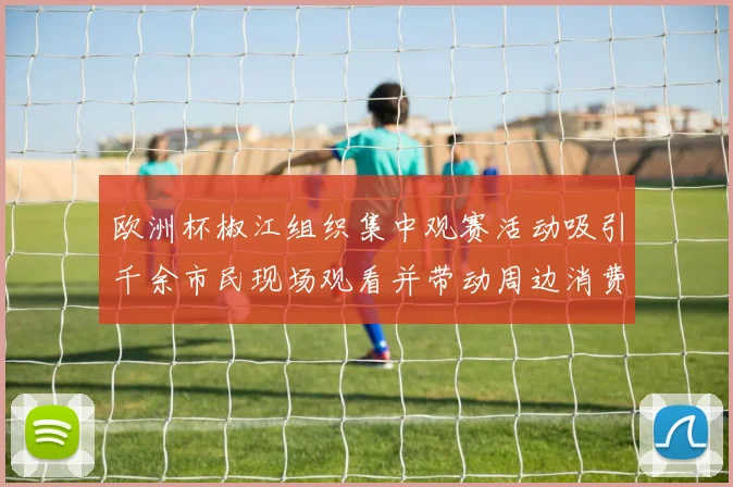 欧洲杯椒江组织集中观赛活动吸引千余市民现场观看并带动周边消费