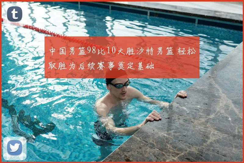 中国男篮98比10大胜沙特男篮 轻松取胜为后续赛事奠定基础