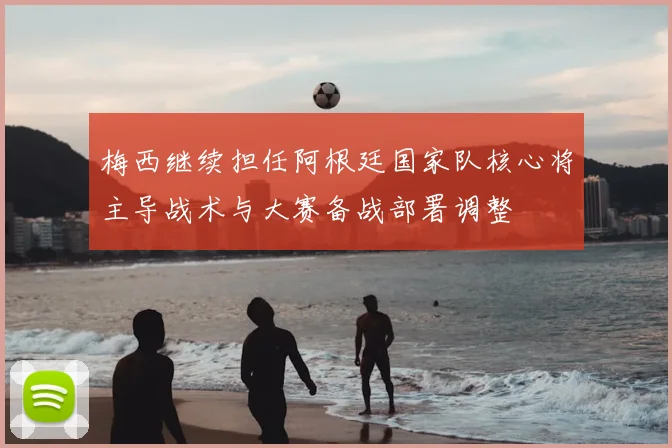 梅西继续担任阿根廷国家队核心将主导战术与大赛备战部署调整