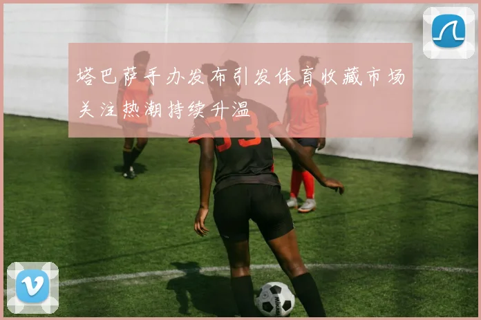 塔巴萨手办发布引发体育收藏市场关注热潮持续升温