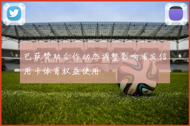 巴萨赞助合作动态调整影响浦发信用卡体育权益使用