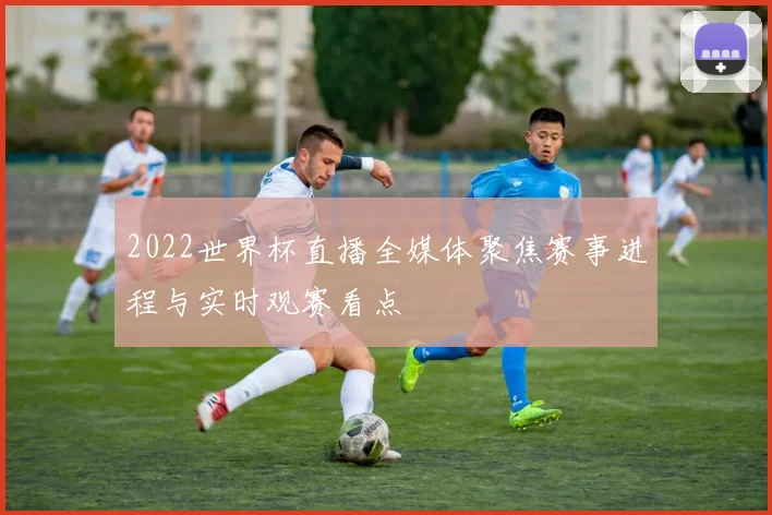 2022世界杯直播全媒体聚焦赛事进程与实时观赛看点