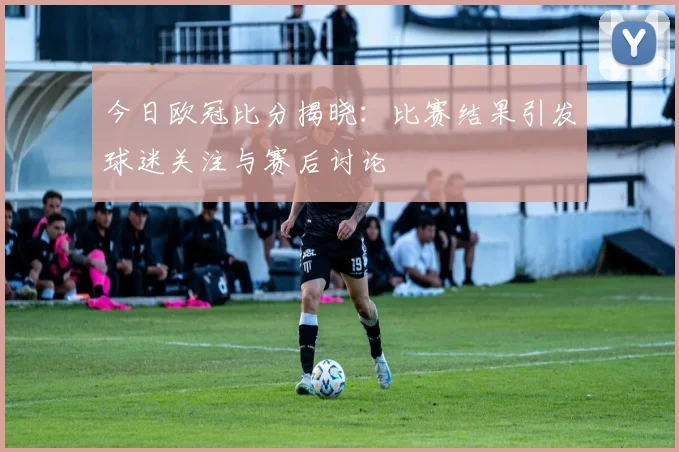 今日欧冠比分揭晓:比赛结果引发球迷关注与赛后讨论